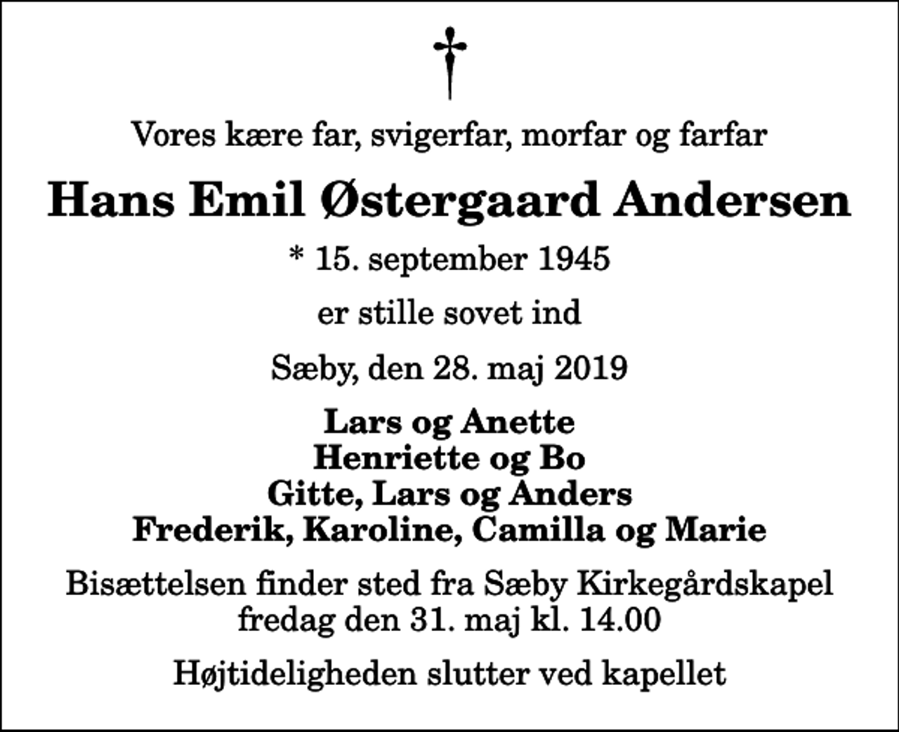 <p>Vores kære far, svigerfar, morfar og farfar<br />Hans Emil Østergaard Andersen<br />* 15. september 1945<br />er stille sovet ind<br />Sæby, den 28. maj 2019<br />Lars og Anette Henriette og Bo Gitte, Lars og Anders Frederik, Karoline, Camilla og Marie<br />Bisættelsen finder sted fra Sæby Kirkegårdskapel fredag den 31. maj kl. 14.00 Højtideligheden slutter ved kapellet</p>