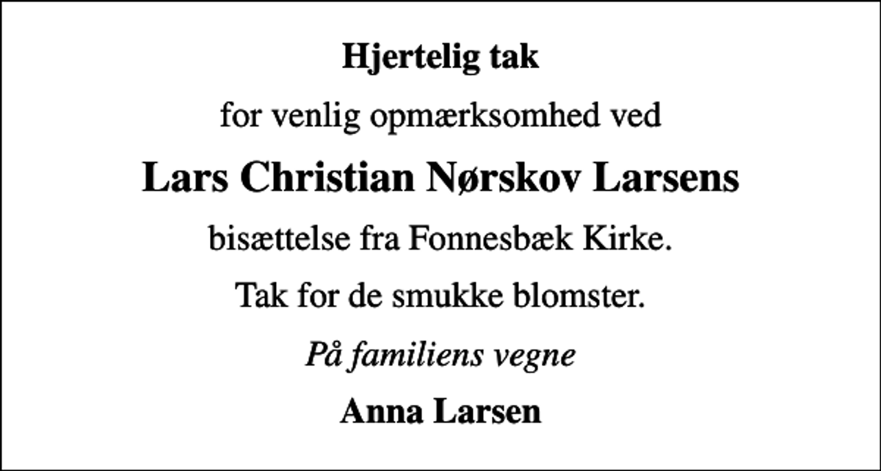 <p>Hjertelig tak<br />for venlig opmærksomhed ved<br />Lars Christian Nørskov Larsens<br />bisættelse fra Fonnesbæk Kirke.<br />Tak for de smukke blomster.<br />På familiens vegne<br />Anna Larsen</p>