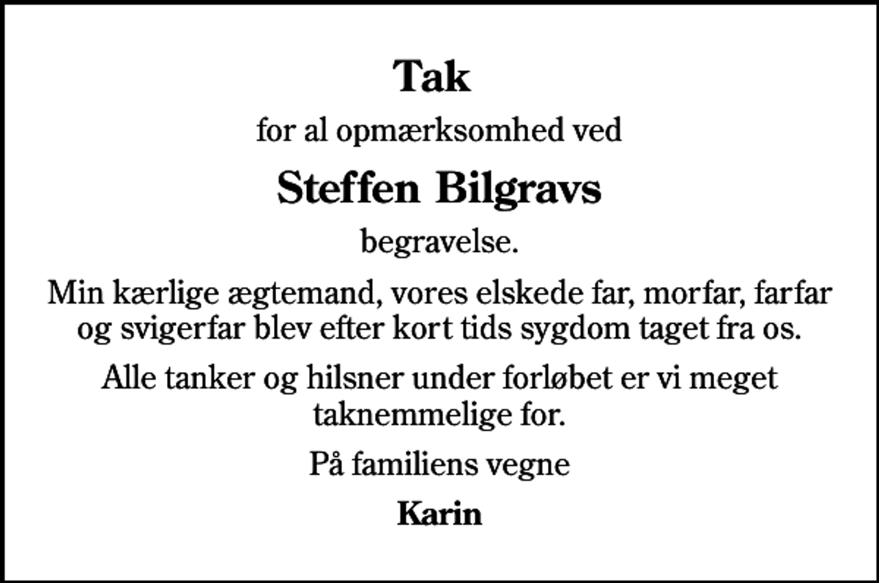 <p>Tak<br />for al opmærksomhed ved<br />Steffen Bilgravs<br />begravelse.<br />Min kærlige ægtemand, vores elskede far, morfar, farfar og svigerfar blev efter kort tids sygdom taget fra os.<br />Alle tanker og hilsner under forløbet er vi meget taknemmelige for.<br />På familiens vegne<br />Karin</p>