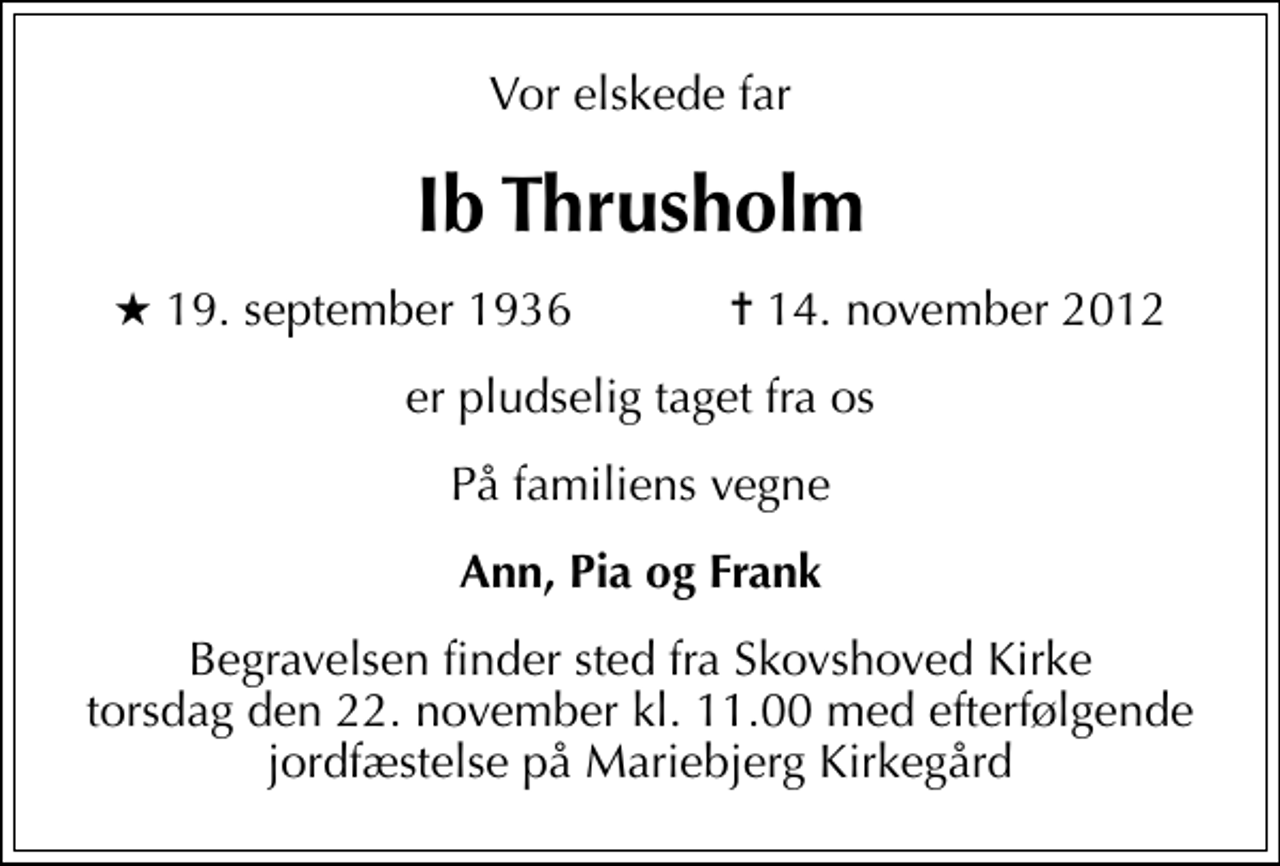 <p>Vor elskede far<br />Ib Thrusholm<br />* 19. september 1936 ✝ 14. november 2012<br />er pludselig taget fra os<br />På familiens vegne<br />Ann, Pia og Frank<br />Begravelsen finder sted fra Skovshoved Kirke torsdag den 22. november kl. 11.00 med efterfølgende jordfæstelse på Mariebjerg Kirkegård</p>