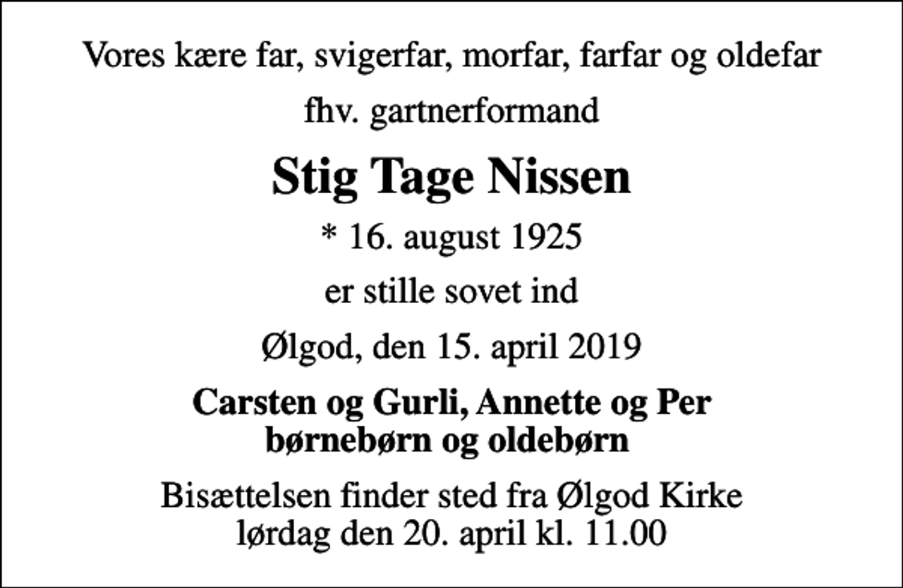 <p>Vores kære far, svigerfar, morfar, farfar og oldefar<br />fhv. gartnerformand<br />Stig Tage Nissen<br />* 16. august 1925<br />er stille sovet ind<br />Ølgod, den 15. april 2019<br />Carsten og Gurli, Annette og Per børnebørn og oldebørn<br />Bisættelsen finder sted fra Ølgod Kirke lørdag den 20. april kl. 11.00</p>