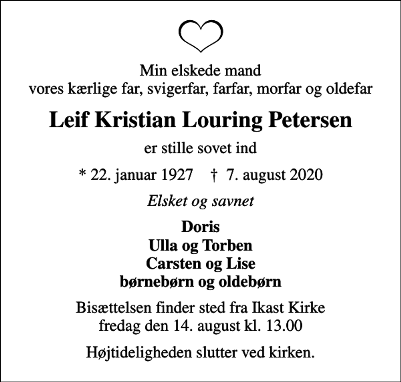 <p>Min elskede mand vores kærlige far, svigerfar, farfar, morfar og oldefar<br />Leif Kristian Louring Petersen<br />er stille sovet ind<br />* 22. januar 1927 ✝ 7. august 2020<br />Elsket og savnet<br />Doris Ulla og Torben Carsten og Lise børnebørn og oldebørn<br />Bisættelsen finder sted fra Ikast Kirke fredag den 14. august kl. 13.00<br />Højtideligheden slutter ved kirken.</p>
