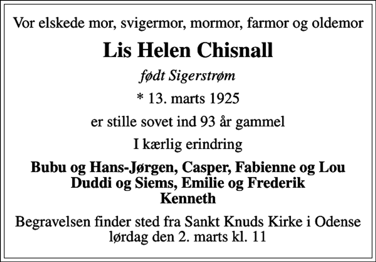 <p>Vor elskede mor, svigermor, mormor, farmor og oldemor<br />Lis Helen Chisnall<br />født Sigerstrøm<br />* 13. marts 1925<br />er stille sovet ind 93 år gammel<br />I kærlig erindring<br />Bubu og Hans-Jørgen, Casper, Fabienne og Lou Duddi og Siems, Emilie og Frederik Kenneth<br />Begravelsen finder sted fra Sankt Knuds Kirke i Odense lørdag den 2. marts kl. 11</p>