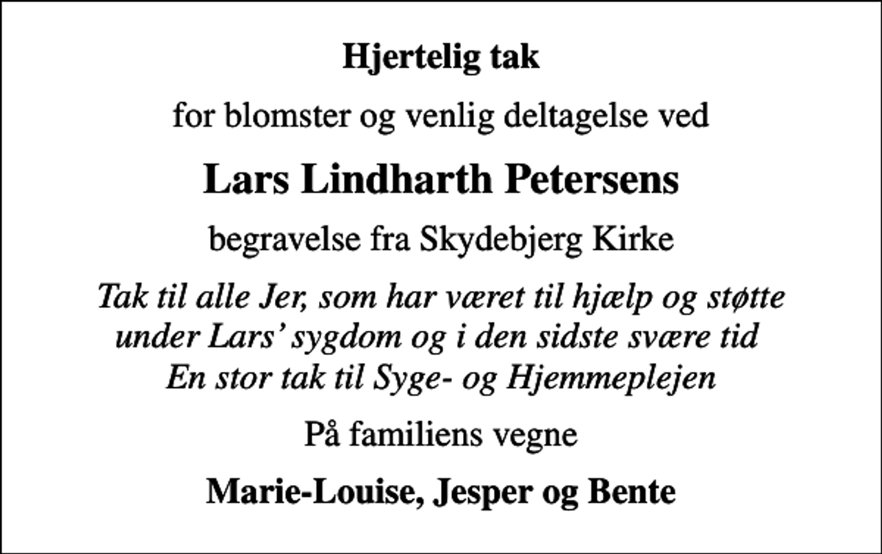 <p>Hjertelig tak<br />for blomster og venlig deltagelse ved<br />Lars Lindharth Petersens<br />begravelse fra Skydebjerg Kirke<br />Tak til alle Jer, som har været til hjælp og støtte under Lars sygdom og i den sidste svære tid En stor tak til Syge- og Hjemmeplejen<br />På familiens vegne<br />Marie-Louise, Jesper og Bente</p>