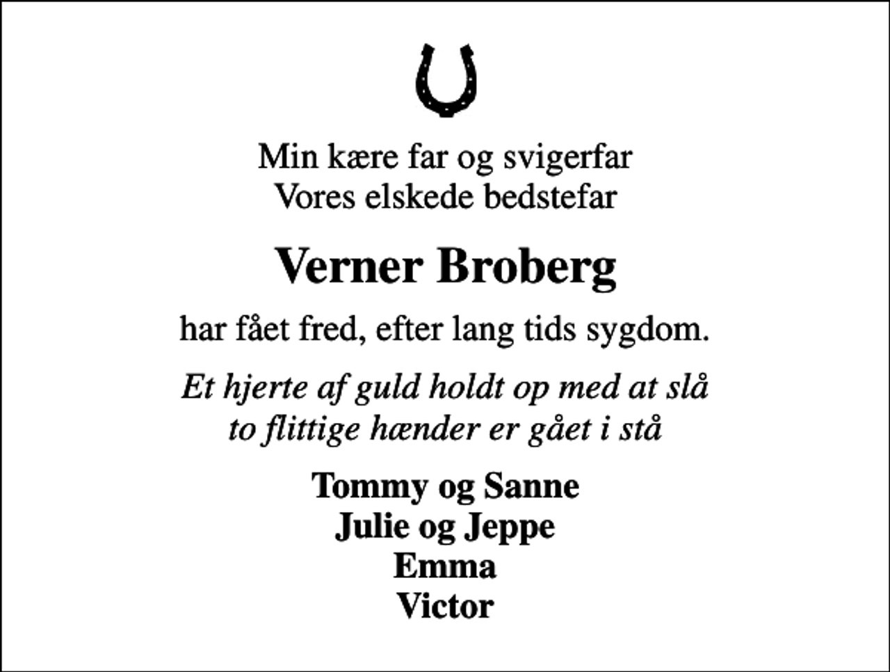 <p>Min kære far og svigerfar Vores elskede bedstefar<br />Verner Broberg<br />har fået fred, efter lang tids sygdom.<br />Et hjerte af guld holdt op med at slå to flittige hænder er gået i stå<br />Tommy og Sanne Julie og Jeppe Emma Victor</p>
