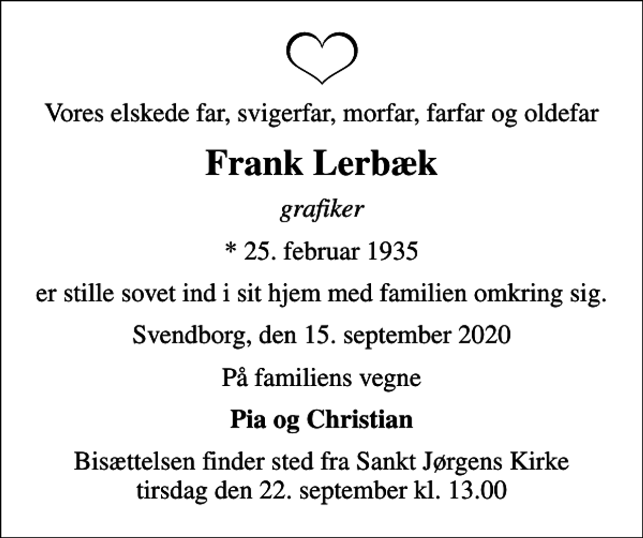 <p>Vores elskede far, svigerfar, morfar, farfar og oldefar<br />Frank Lerbæk<br />grafiker<br />* 25. februar 1935<br />er stille sovet ind i sit hjem med familien omkring sig.<br />Svendborg, den 15. september 2020<br />På familiens vegne<br />Pia og Christian<br />Bisættelsen finder sted fra Sankt Jørgens Kirke tirsdag den 22. september kl. 13.00</p>