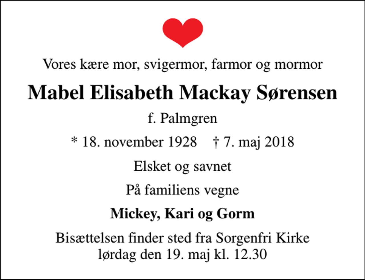 <p>Vores kære mor, svigermor, farmor og mormor<br />Mabel Elisabeth Mackay Sørensen<br />f. Palmgren<br />* 18. november 1928 ✝ 7. maj 2018<br />Elsket og savnet<br />På familiens vegne<br />Mickey, Kari og Gorm<br />Bisættelsen finder sted fra Sorgenfri Kirke lørdag den 19. maj kl. 12.30</p>