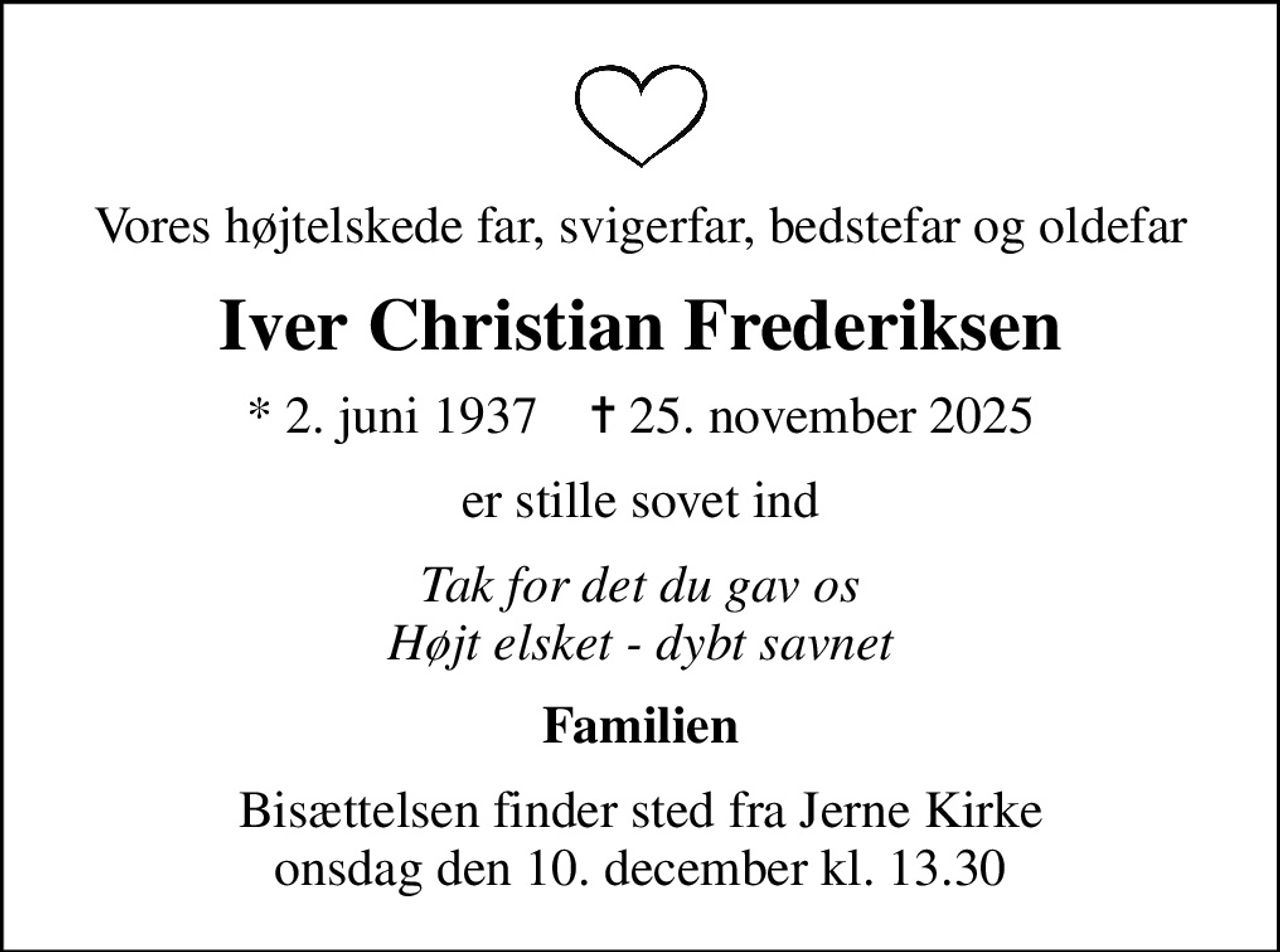 Vores højtelskede far, svigerfar, bedstefar og oldefar
Iver Christian Frederiksen
* 2. juni 1937    ✝ 25. november 2025
er stille sovet ind
Tak for det du gav os Højt elsket - dybt savnet
Familien
Bisættelsen finder sted fra Jerne Kirke  onsdag den 10. december kl. 13.30