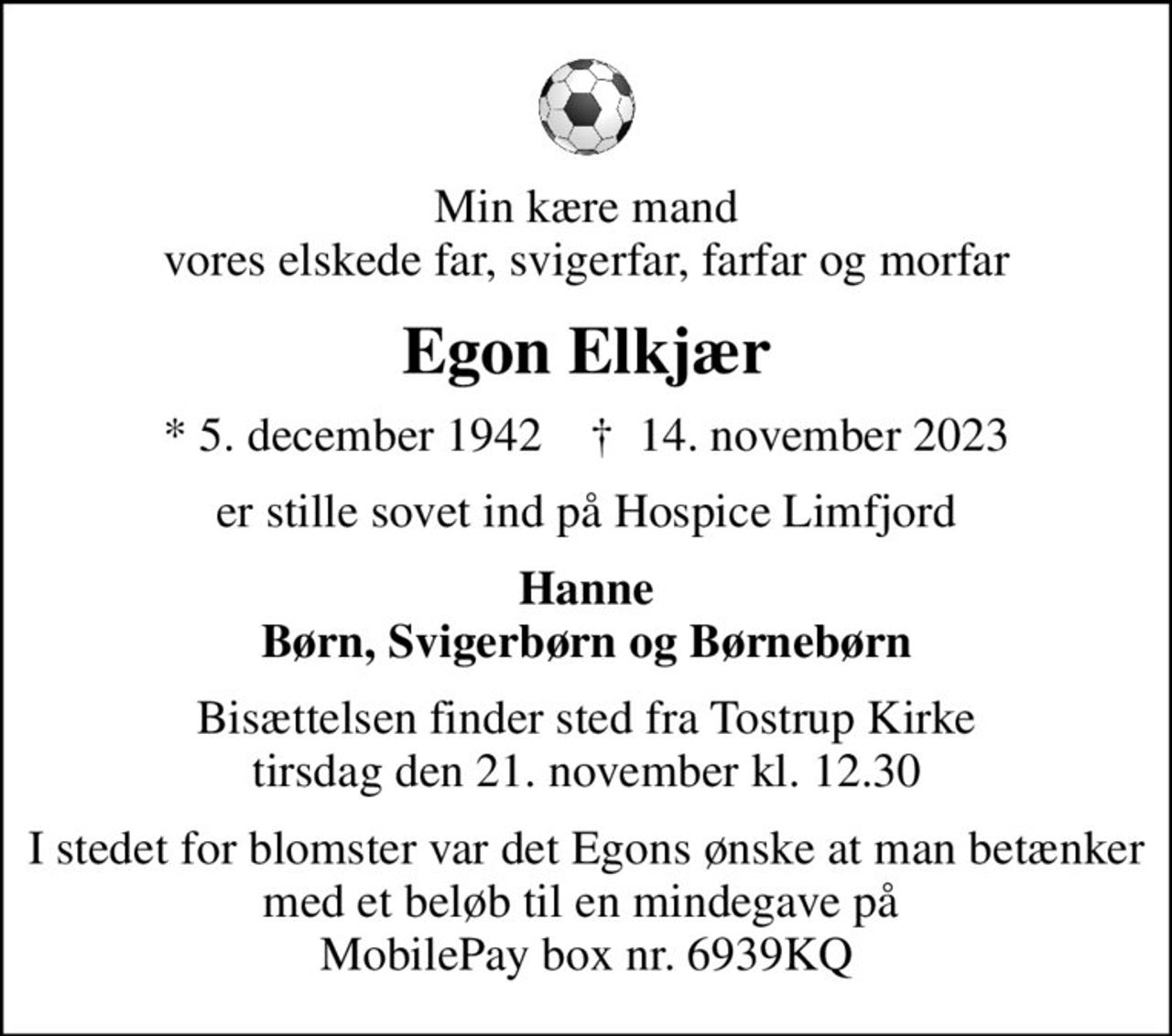 Min kære mand vores elskede far, svigerfar, farfar og morfar
Egon Elkjær
* 5. december 1942    ✝ 14. november 2023
er stille sovet ind på Hospice Limfjord
Hanne Børn, Svigerbørn og Børnebørn
Bisættelsen finder sted fra Tostrup Kirke  tirsdag den 21. november kl. 12.30 
I stedet for blomster var det Egons ønske at man betænker med et beløb til en mindegave på  MobilePay box nr. 6939KQ