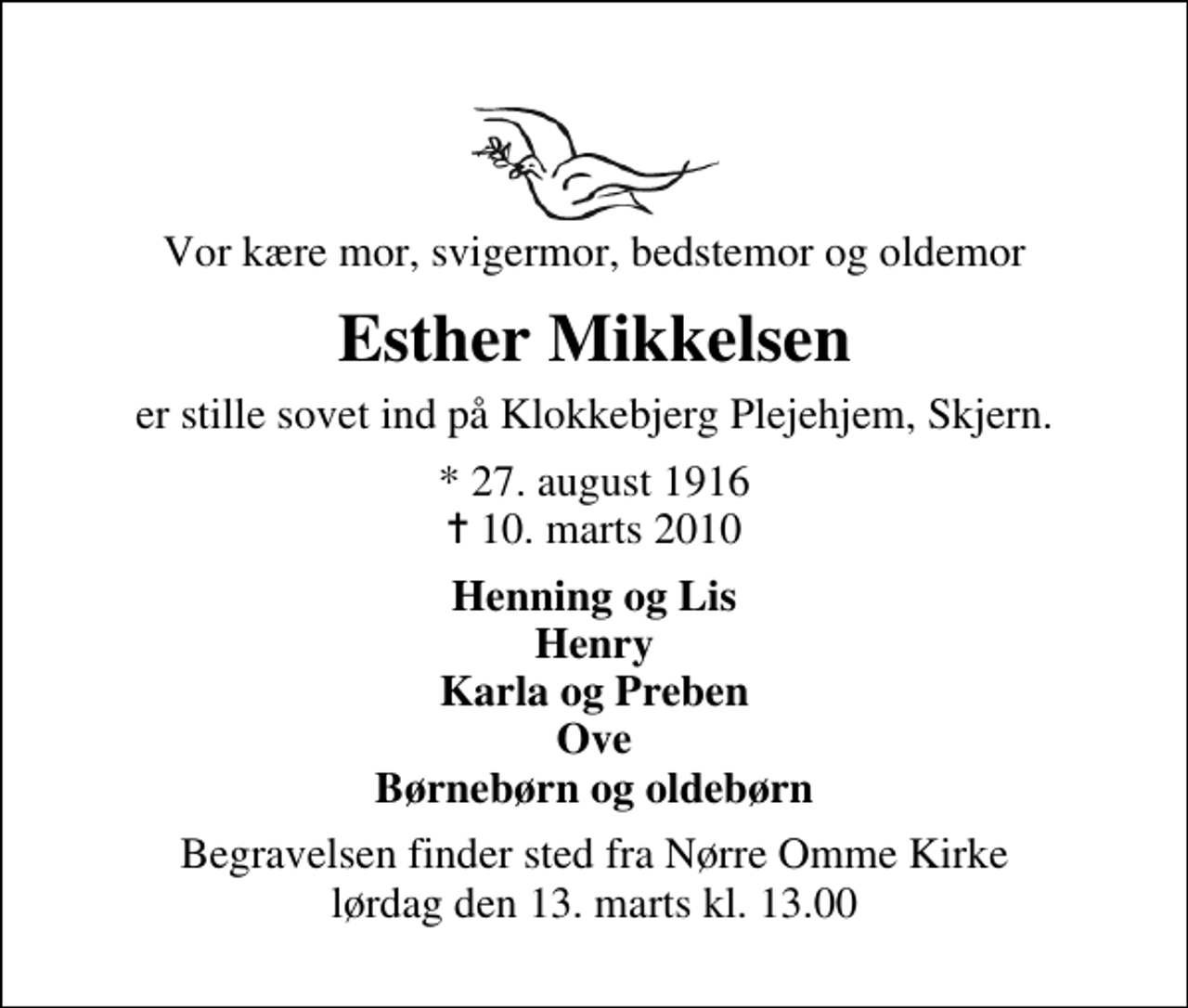<p>Vor kære mor, svigermor, bedstemor og oldemor<br />Esther Mikkelsen<br />er stille sovet ind på Klokkebjerg Plejehjem, Skjern.<br />* 27. august 1916<br />✝ 10. marts 2010<br />Henning og Lis Henry Karla og Preben Ove Børnebørn og oldebørn<br />Begravelsen finder sted fra Nr. Omme Kirke lørdag den 13. marts kl. 13.00</p>