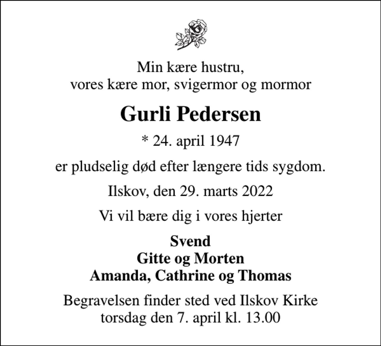 <p>Min kære hustru, vores kære mor, svigermor og mormor<br />Gurli Pedersen<br />* 24. april 1947<br />er pludselig død efter længere tids sygdom.<br />Ilskov, den 29. marts 2022<br />Vi vil bære dig i vores hjerter<br />Svend Gitte og Morten Amanda, Cathrine og Thomas<br />Begravelsen finder sted ved Ilskov Kirke torsdag den 7. april kl. 13.00</p>