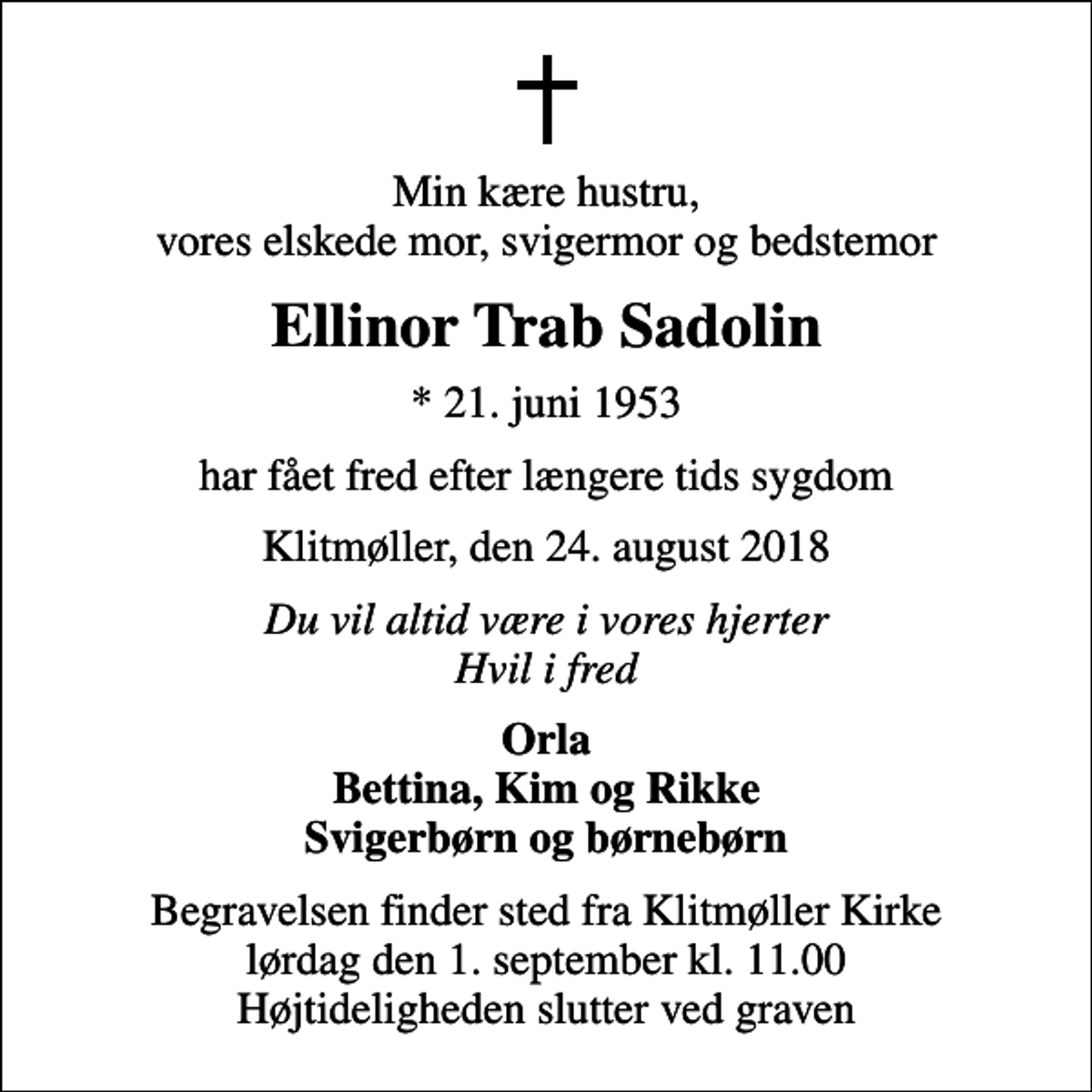 <p>Min kære hustru, vores elskede mor, svigermor og bedstemor<br />Ellinor Trab Sadolin<br />* 21. juni 1953<br />har fået fred efter længere tids sygdom<br />Klitmøller, den 24. august 2018<br />Du vil altid være i vores hjerter Hvil i fred<br />Orla Bettina, Kim og Rikke Svigerbørn og børnebørn<br />Begravelsen finder sted fra Klitmøller Kirke lørdag den 1. september kl. 11.00 Højtideligheden slutter ved graven</p>