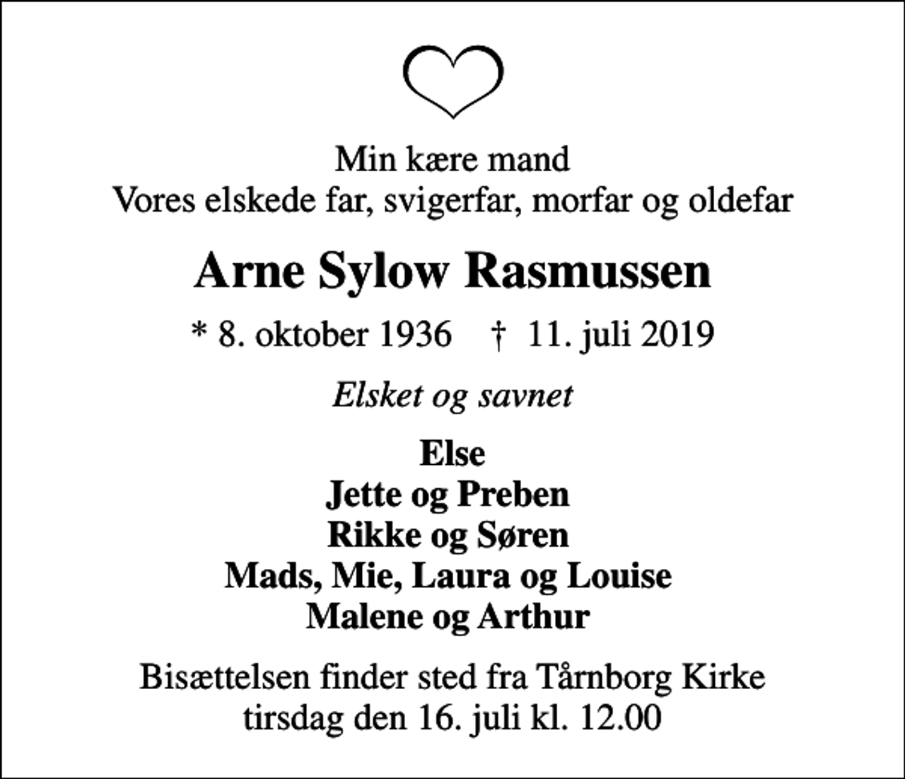 <p>Min kære mand Vores elskede far, svigerfar, morfar og oldefar<br />Arne Sylow Rasmussen<br />* 8. oktober 1936 ✝ 11. juli 2019<br />Elsket og savnet<br />Else Jette og Preben Rikke og Søren Mads, Mie, Laura og Louise Malene og Arthur<br />Bisættelsen finder sted fra Tårnborg Kirke tirsdag den 16. juli kl. 12.00</p>
