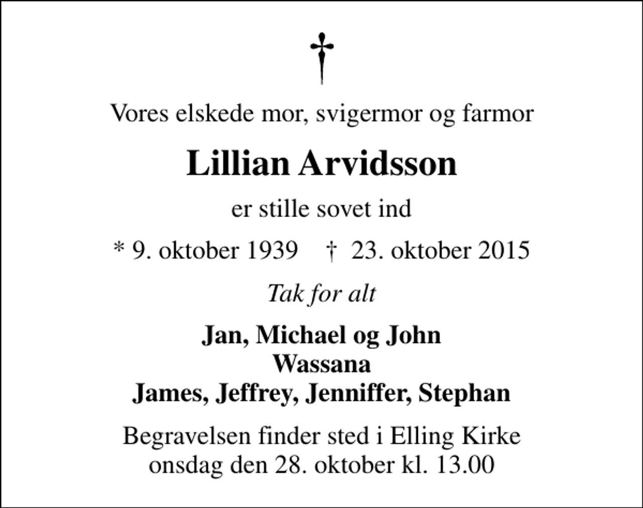 <p>Vores elskede mor, svigermor og farmor<br />Lillian Arvidsson<br />er stille sovet ind<br />* 9. oktober 1939 ✝ 23. oktober 2015<br />Tak for alt<br />Jan, Michael og John Wassana James, Jeffrey, Jenniffer, Stephan<br />Begravelsen finder sted i Elling Kirke onsdag den 28. oktober kl. 13.00</p>