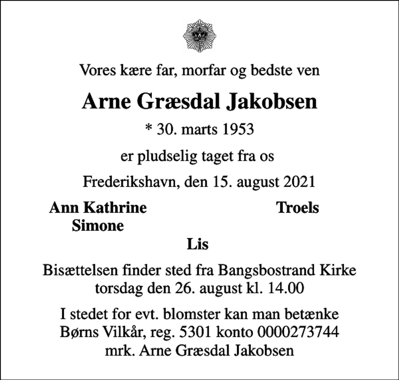 <p>Vores kære far, morfar og bedste ven<br />Arne Græsdal Jakobsen<br />* 30. marts 1953<br />er pludselig taget fra os<br />Frederikshavn, den 15. august 2021<br />Ann Kathrine<br />Troels<br />Simone<br />Bisættelsen finder sted fra Bangsbostrand Kirke torsdag den 26. august kl. 14.00<br />I stedet for evt. blomster kan man betænke<br />Børns Vilkår reg.5301konto0000273744mrk. Arne Græsdal<br />Jakobsen</p>