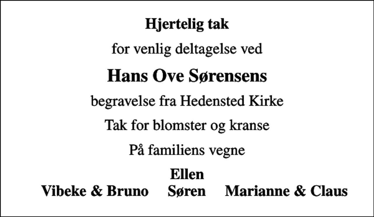 <p>Hjertelig tak<br />for venlig deltagelse ved<br />Hans Ove Sørensens<br />begravelse fra Hedensted Kirke<br />Tak for blomster og kranse<br />På familiens vegne<br />Ellen Vibeke &amp; Bruno Søren Marianne &amp; Claus</p>