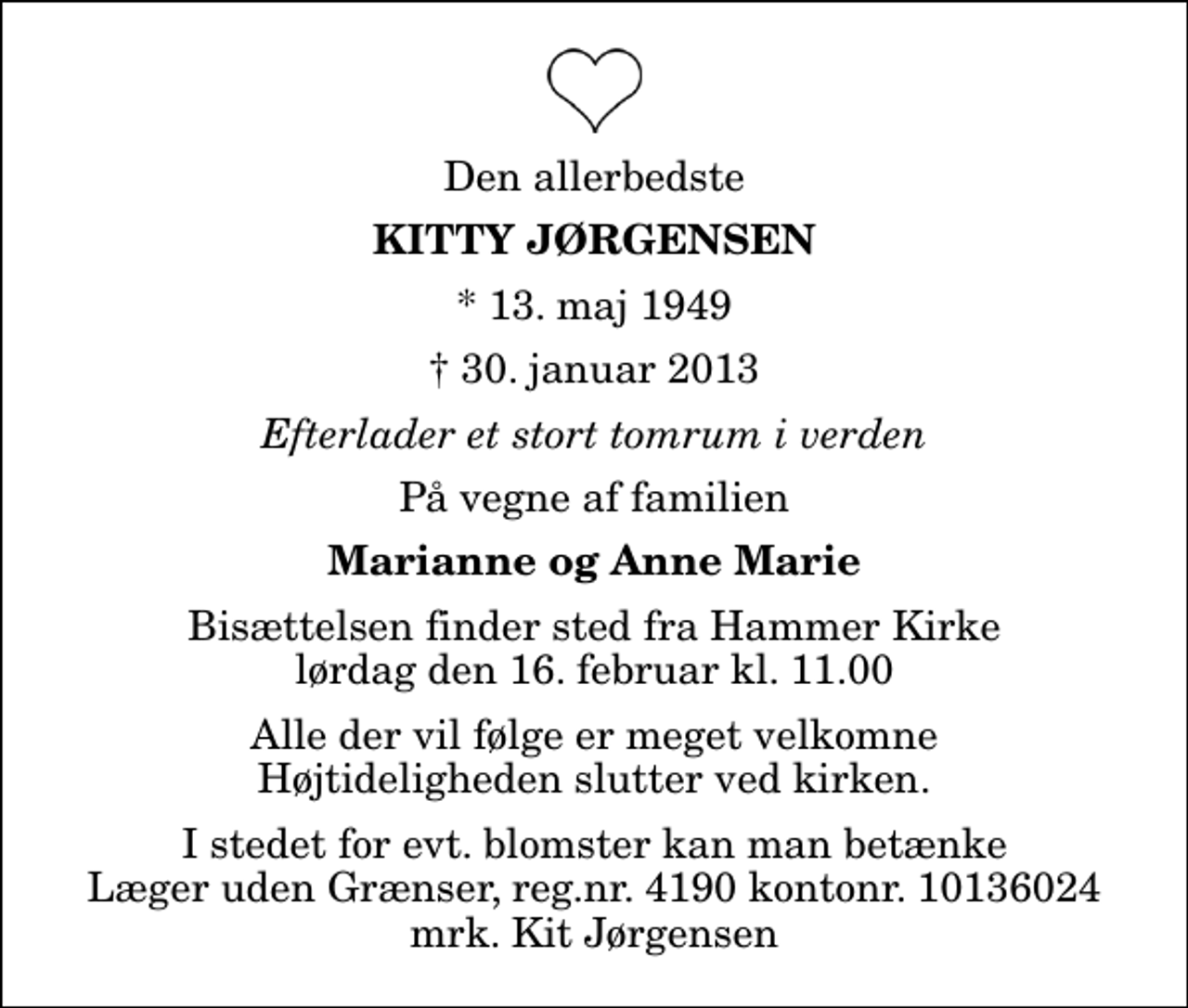 <p>Den allerbedste<br />Kitty Jørgensen<br />* 13. maj 1949<br />✝ 30. januar 2013<br />Efterlader et stort tomrum i verden<br />På vegne af familien<br />Marianne og Anne Marie<br />Bisættelsen finder sted fra Hammer Kirke lørdag den 16. februar kl. 11.00 Alle der vil følge er meget velkomne Højtideligheden slutter ved kirken.<br />I stedet for evt. blomster kan man betænke<br />Læger uden Grænser reg.4190kontonr.10136024mrk. Kitty<br />Jørgensen<br />I stedet for evt. blomster kan man betænke Læger uden Grænser, reg.nr. 4190 kontonr. 10136024 mrk. Kit Jørgensen</p>