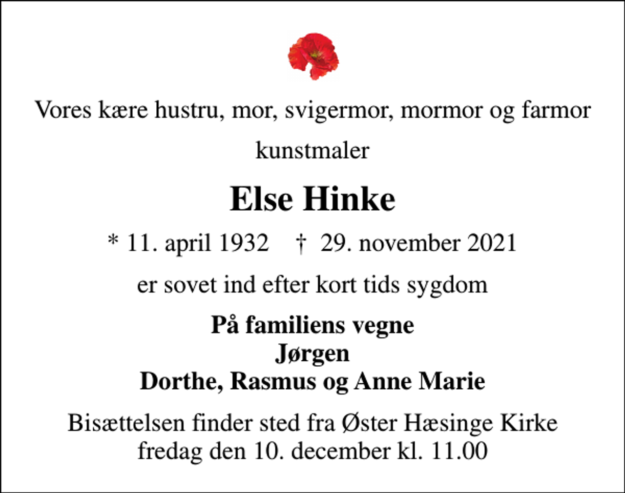<p>Vores kære hustru, mor, svigermor, mormor og farmor<br />kunstmaler<br />Else Hinke<br />* 11. april 1932 ✝ 29. november 2021<br />er sovet ind efter kort tids sygdom<br />På familiens vegne Jørgen Dorthe, Rasmus og Anne Marie<br />Bisættelsen finder sted fra Øster Hæsinge Kirke fredag den 10. december kl. 11.00</p>
