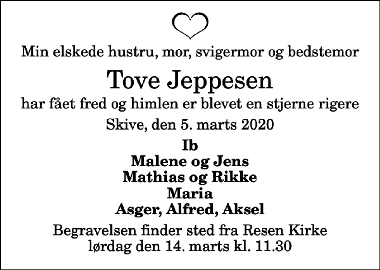 <p>Min elskede hustru, mor, svigermor og bedstemor<br />Tove Jeppesen<br />har fået fred og himlen er blevet en stjerne rigere<br />Skive, den 5. marts 2020<br />Ib Malene og Jens Mathias og Rikke Maria Asger, Alfred, Aksel<br />Begravelsen finder sted fra Resen Kirke lørdag den 14. marts kl. 11.30</p>