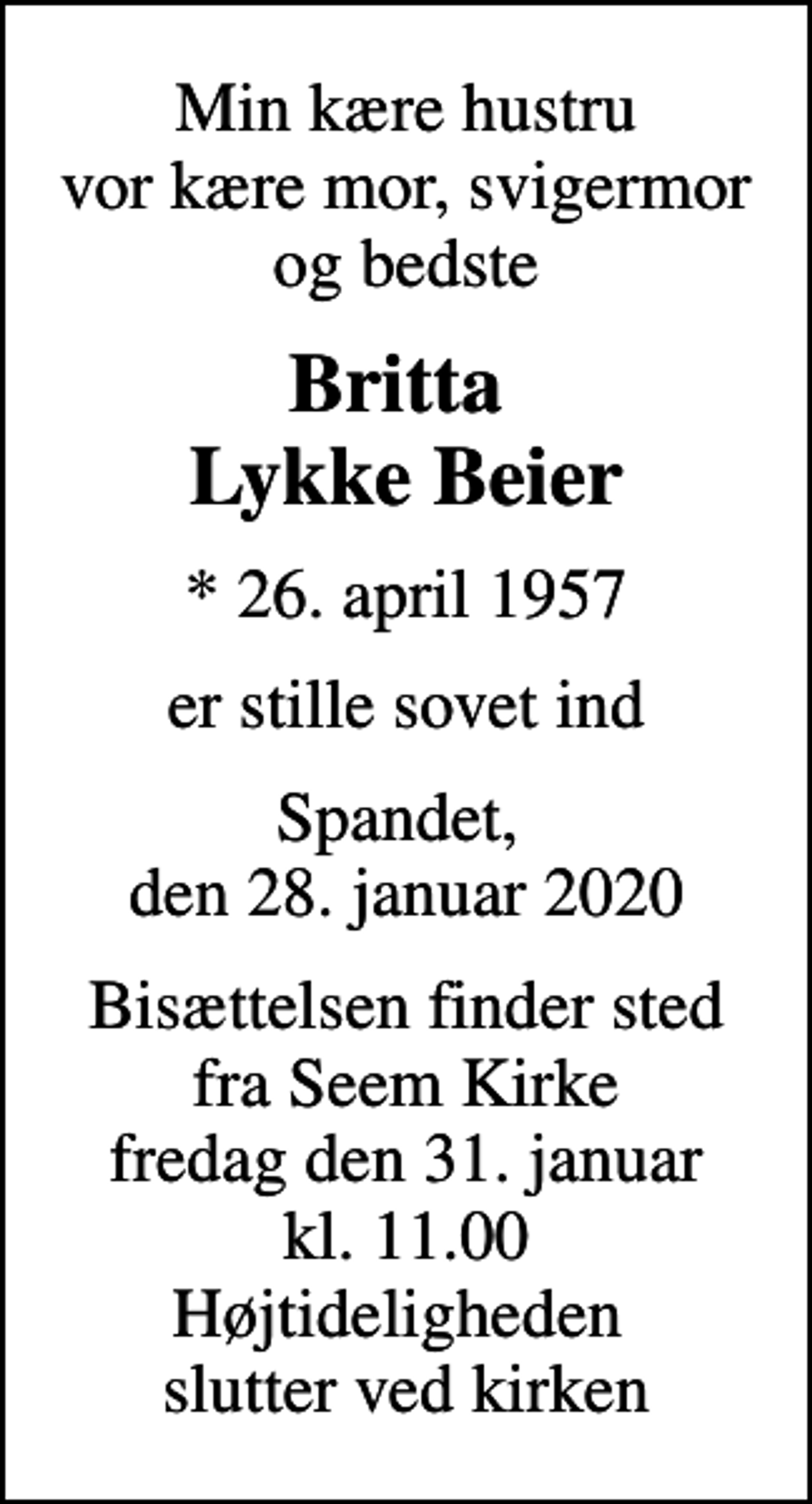 <p>Min kære hustru vor kære mor, svigermor og bedste<br />Britta Lykke Beier<br />* 26. april 1957<br />er stille sovet ind<br />Spandet, den 28. januar 2020<br />Bisættelsen finder sted fra Seem Kirke fredag den 31. januar kl. 11.00 Højtideligheden slutter ved kirken</p>