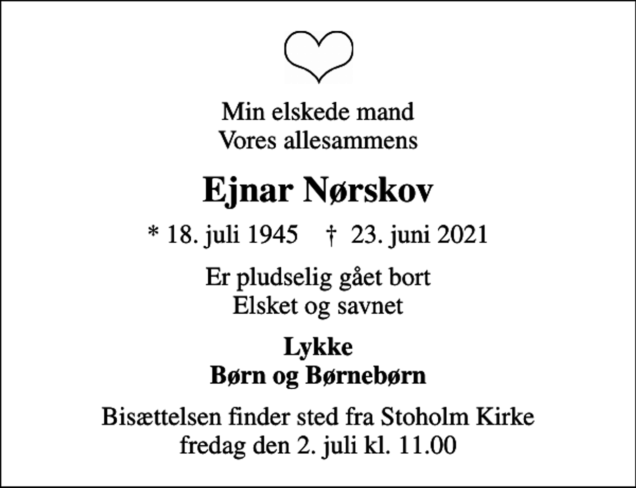 <p>Min elskede mand Vores allesammens<br />Ejnar Nørskov<br />* 18. juli 1945 ✝ 23. juni 2021<br />Er pludselig gået bort Elsket og savnet<br />Lykke Børn og Børnebørn<br />Bisættelsen finder sted fra Stoholm Kirke fredag den 2. juli kl. 11.00</p>