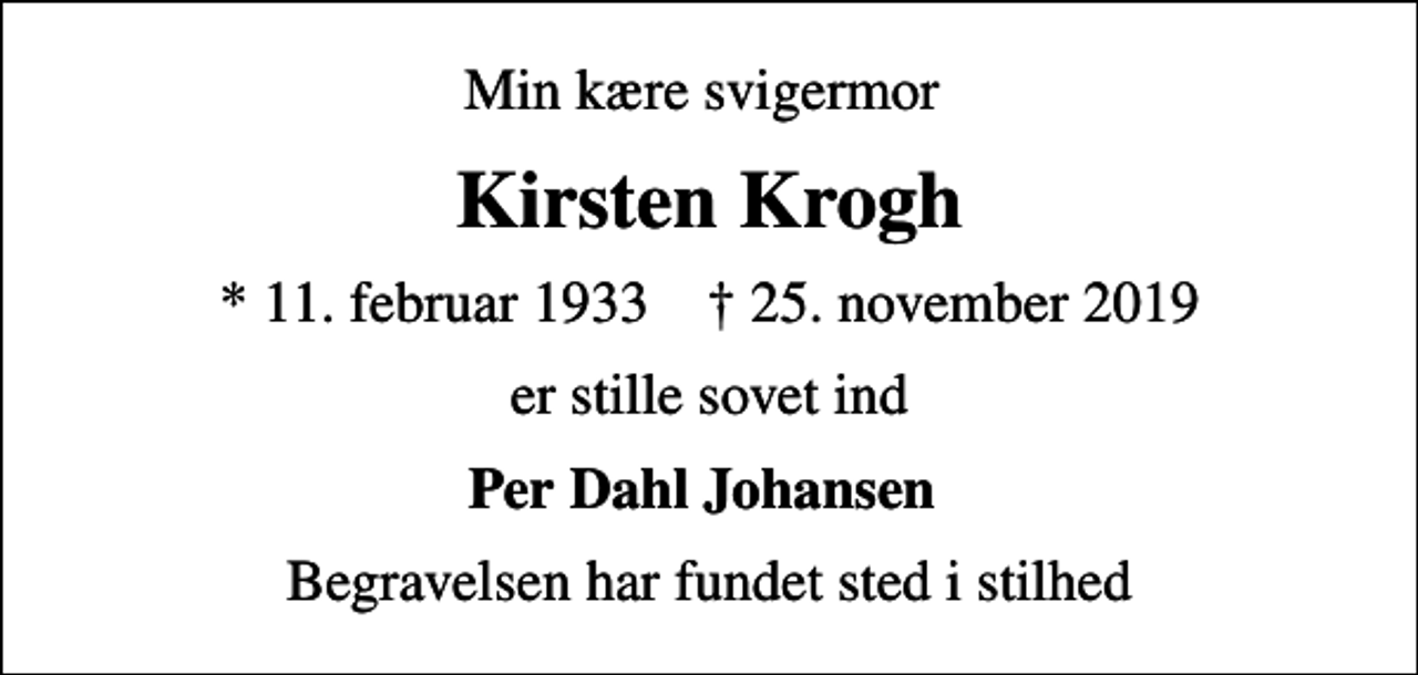 <p>Min kære svigermor<br />Kirsten Krogh<br />* 11. februar 1933 ✝ 25. november 2019<br />er stille sovet ind<br />Per Dahl Johansen<br />Begravelsen har fundet sted i stilhed</p>