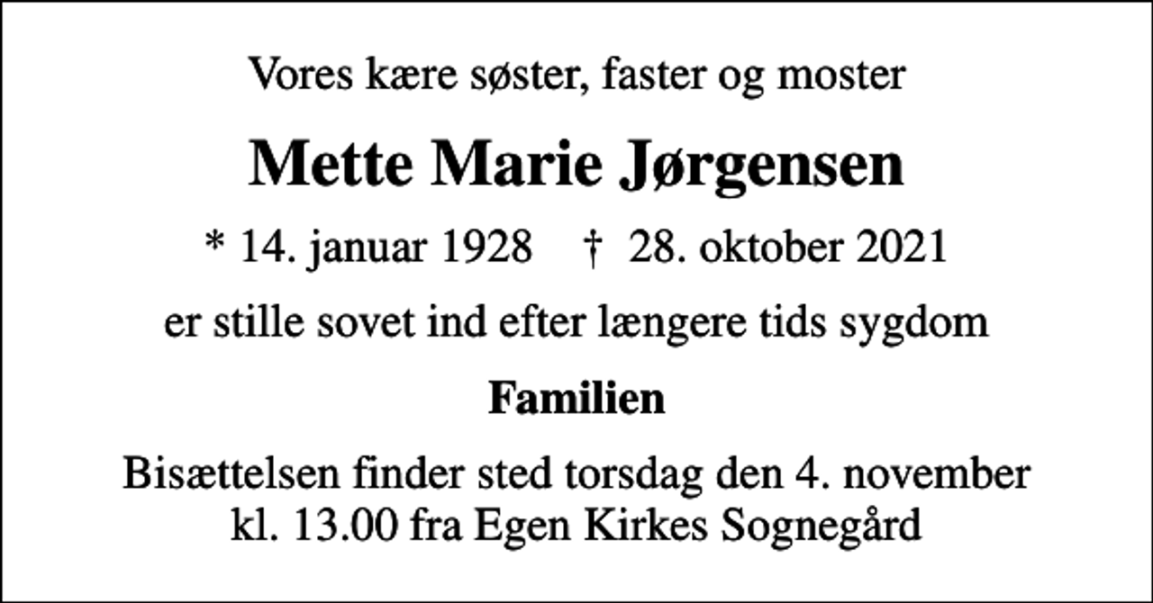 <p>Vores kære søster, faster og moster<br />Mette Marie Jørgensen<br />* 14. januar 1928 ✝ 28. oktober 2021<br />er stille sovet ind efter længere tids sygdom<br />Familien<br />Bisættelsen finder sted torsdag den 4. november kl. 13.00 fra Egen Kirkes Sognegård</p>