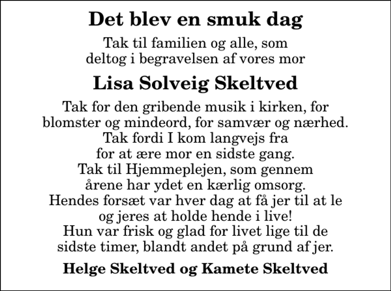 <p>Det blev en smuk dag<br />Tak til familien og alle, som deltog i begravelsen af vores mor<br />Lisa Solveig Skeltved<br />Tak for den gribende musik i kirken, for blomster og mindeord, for samvær og nærhed. Tak fordi I kom langvejs fra for at ære mor en sidste gang. Tak til Hjemmeplejen, som gennem årene har ydet en kærlig omsorg. Hendes forsæt var hver dag at få jer til at le og jeres at holde hende i live! Hun var frisk og glad for livet lige til de sidste timer, blandt andet på grund af jer.<br />Helge Skeltved og Kamete Skeltved</p>