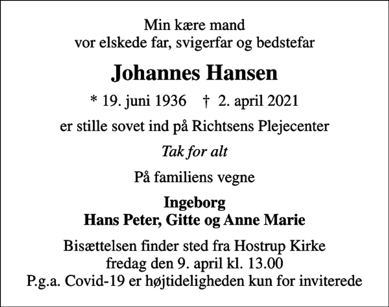 <p>Min kære mand vor elskede far, svigerfar og bedstefar<br />Johannes Hansen<br />* 19. juni 1936 ✝ 2. april 2021<br />er stille sovet ind på Richtsens Plejecenter<br />Tak for alt<br />På familiens vegne<br />Ingeborg Hans Peter, Gitte og Anne Marie<br />Bisættelsen finder sted fra Hostrup Kirke fredag den 9. april kl. 13.00 P.g.a. Covid-19 er højtideligheden kun for inviterede</p>