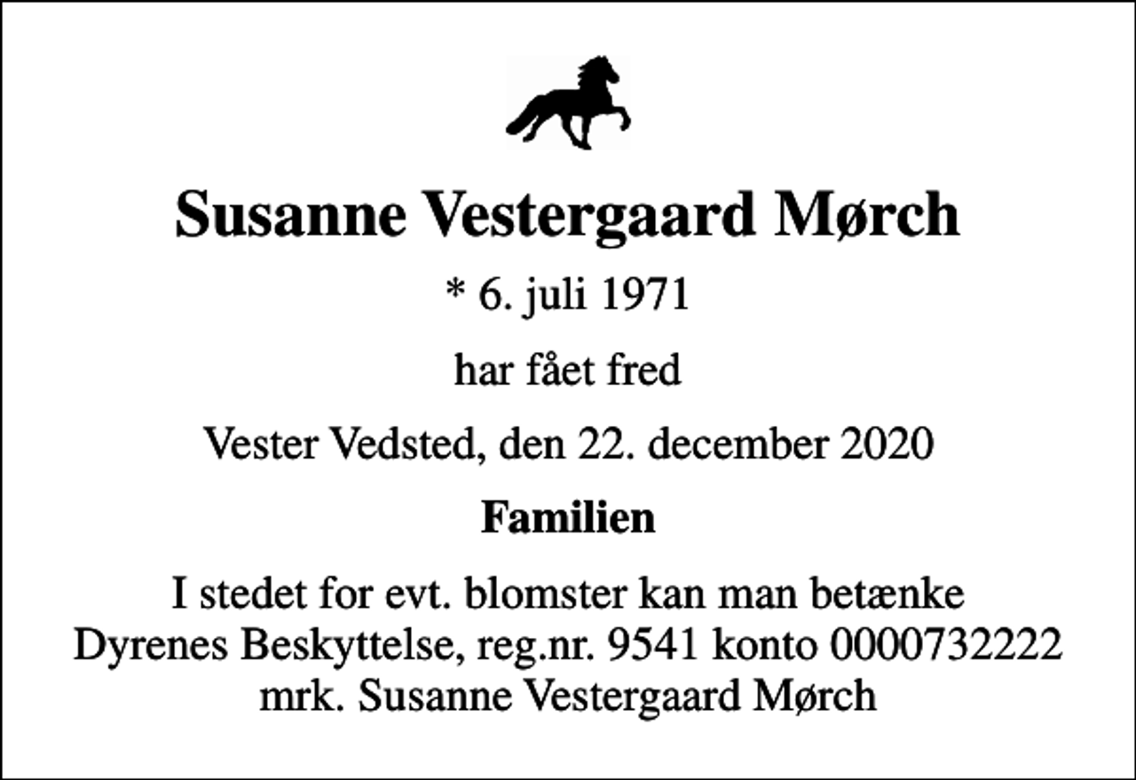 <p>Susanne Vestergaard Mørch<br />* 6. juli 1971<br />har fået fred<br />Vester Vedsted, den 22. december 2020<br />Familien<br />I stedet for evt. blomster kan man betænke<br />Dyrenes Beskyttelse reg.nr.9541konto0000732222mrk. Susanne Vestergaard<br />Mørch</p>