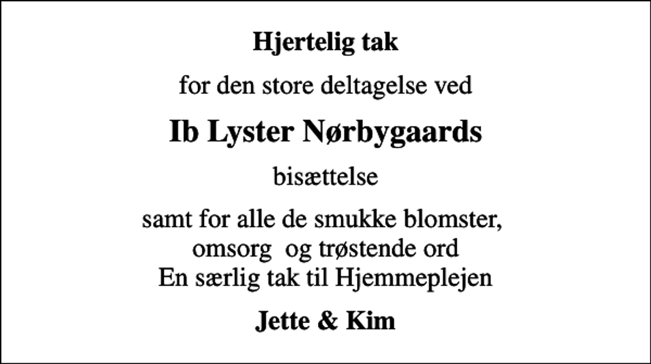 <p>Hjertelig tak<br />for den store deltagelse ved<br />Ib Lyster Nørbygaards<br />bisættelse<br />samt for alle de smukke blomster, omsorg og trøstende ord En særlig tak til Hjemmeplejen<br />Jette &amp; Kim</p>
