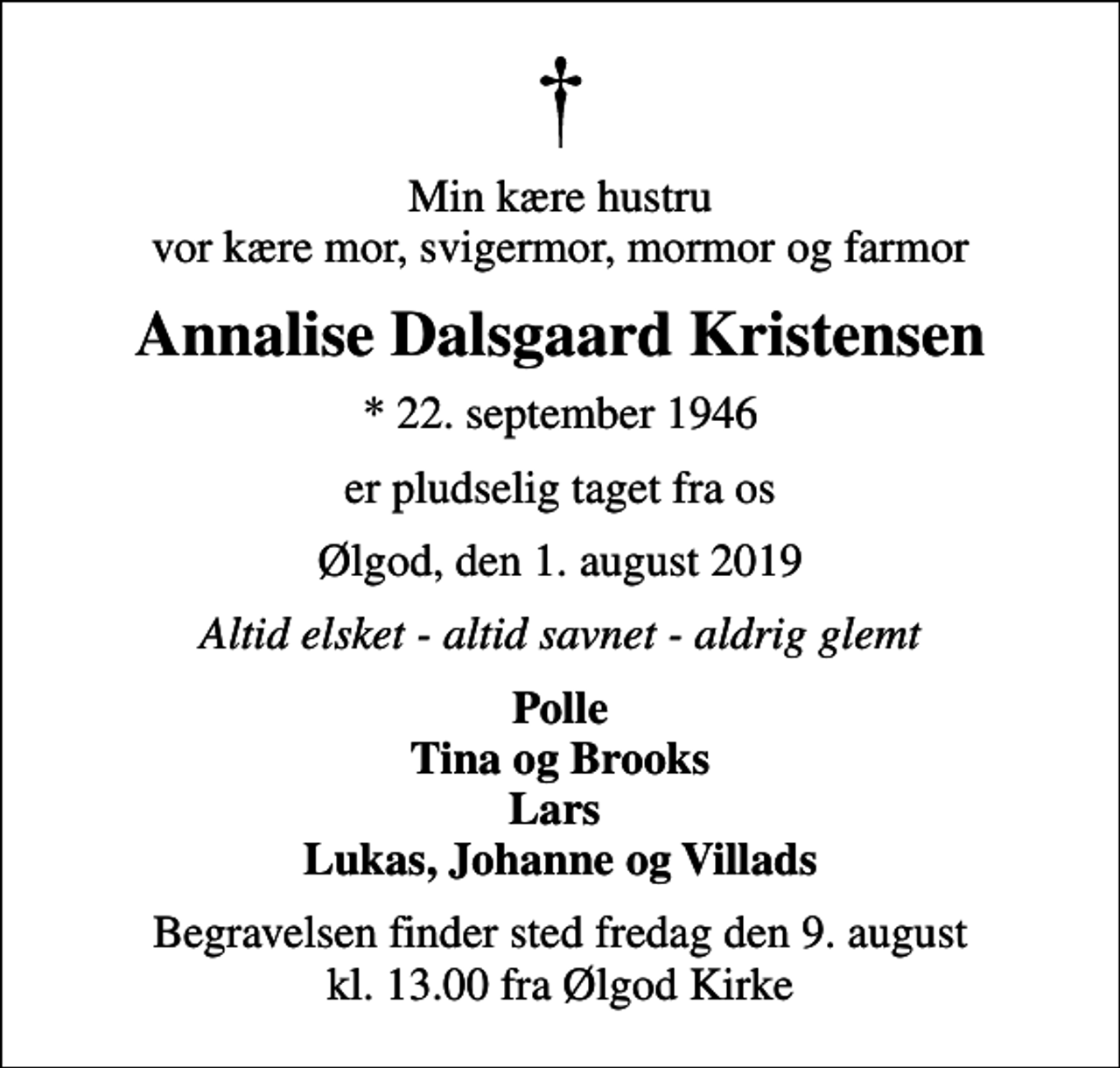 <p>Min kære hustru vor kære mor, svigermor, mormor og farmor<br />Annalise Dalsgaard Kristensen<br />* 22. september 1946<br />er pludselig taget fra os<br />Ølgod, den 1. august 2019<br />Altid elsket - altid savnet - aldrig glemt<br />Polle Tina og Brooks Lars Lukas, Johanne og Villads<br />Begravelsen finder sted fredag den 9. august kl. 13.00 fra Ølgod Kirke</p>