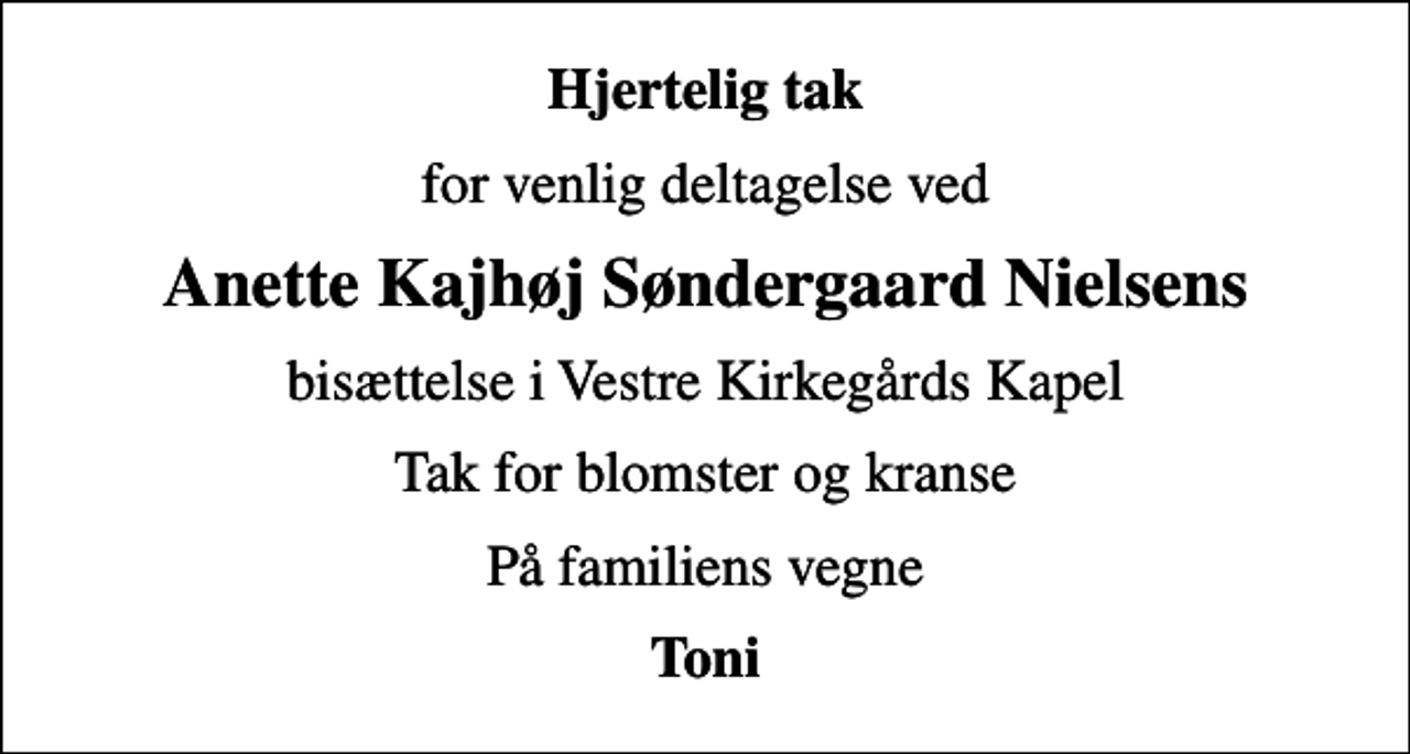<p>Hjertelig tak<br />for venlig deltagelse ved<br />Anette Kajhøj Søndergaard Nielsens<br />bisættelse i Vestre Kirkegårds Kapel<br />Tak for blomster og kranse<br />På familiens vegne<br />Toni</p>