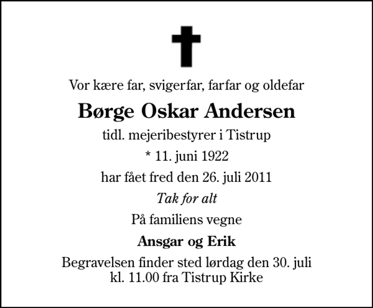 <p>Vor kære far, svigerfar, farfar og oldefar<br />Børge Oskar Andersen<br />tidl. mejeribestyrer i Tistrup<br />* 11. juni 1922<br />har fået fred den 26. juli 2011<br />Tak for alt<br />På familiens vegne<br />Ansgar og Erik<br />Begravelsen finder sted lørdag den 30. juli kl. 11.00 fra Tistrup Kirke</p>