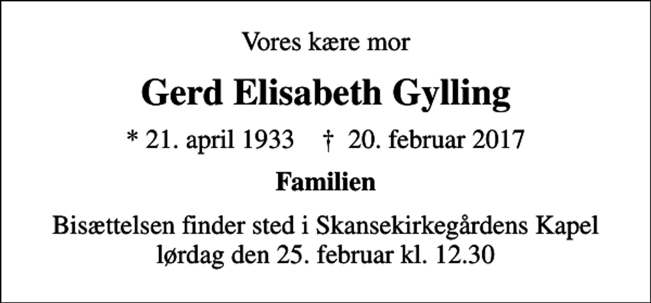 <p>Vores kære mor<br />Gerd Elisabeth Gylling<br />* 21. april 1933 ✝ 20. februar 2017<br />Familien<br />Bisættelsen finder sted i Skansekirkegårdens Kapel lørdag den 25. februar kl. 12.30</p>