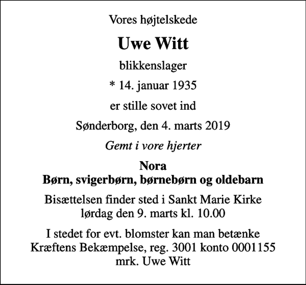 <p>Vores højtelskede<br />Uwe Witt<br />blikkenslager<br />* 14. januar 1935<br />er stille sovet ind<br />Sønderborg, den 4. marts 2019<br />Gemt i vore hjerter<br />Nora Børn, svigerbørn, børnebørn og oldebarn<br />Bisættelsen finder sted i Sankt Marie Kirke lørdag den 9. marts kl. 10.00<br />I stedet for evt. blomster kan man betænke<br />Kræftens Bekæmpelse reg.3001konto0001155mrk. Uwe<br />Witt</p>