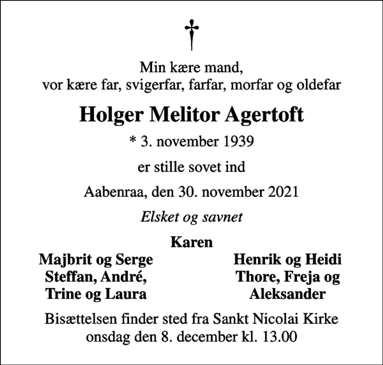 <p>Min kære mand, vor kære far, svigerfar, farfar, morfar og oldefar<br />Holger Melitor Agertoft<br />* 3. november 1939<br />er stille sovet ind<br />Aabenraa, den 30. november 2021<br />Elsket og savnet<br />Karen<br />Majbrit og Serge<br />Henrik og Heidi<br />Steffan, André,<br />Thore, Freja og<br />Trine og Laura<br />Aleksander<br />Bisættelsen finder sted fra Sankt Nicolai Kirke onsdag den 8. december kl. 13.00</p>