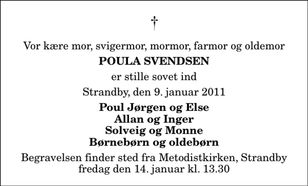 <p>Vor kære mor, svigermor, mormor, farmor og oldemor<br />Poula Svendsen<br />er stille sovet ind<br />Strandby, den 9. januar 2011<br />Poul Jørgen og Else Allan og Inger Solveig og Monne Børnebørn og oldebørn<br />Begravelsen finder sted fra Metodistkirken, Strandby, Strandby fredag den 14. januar kl. 13.30</p>