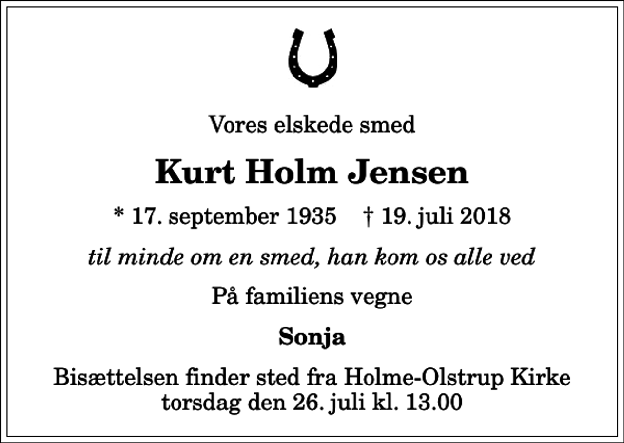 <p>Vores elskede smed<br />Kurt Holm Jensen<br />* 17. september 1935 ✝ 19. juli 2018<br />til minde om en smed, han kom os alle ved<br />På familiens vegne<br />Sonja<br />Bisættelsen finder sted fra Holme-Olstrup Kirke torsdag den 26. juli kl. 13.00</p>