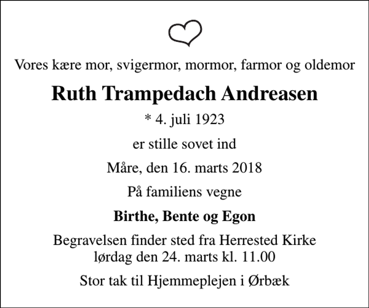 <p>Vores kære mor, svigermor, mormor, farmor og oldemor<br />Ruth Trampedach Andreasen<br />* 4. juli 1923<br />er stille sovet ind<br />Måre, den 16. marts 2018<br />På familiens vegne<br />Birthe, Bente og Egon<br />Begravelsen finder sted fra Herrested Kirke lørdag den 24. marts kl. 11.00<br />Stor tak til Hjemmeplejen i Ørbæk</p>