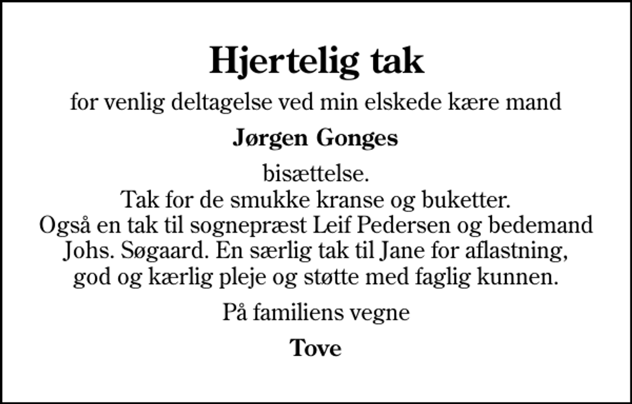 <p>Hjertelig tak<br />for venlig deltagelse ved min elskede kære mand<br />Jørgen Gonges<br />bisættelse. Tak for de smukke kranse og buketter. Også en tak til sognepræst Leif Pedersen og bedemand Johs. Søgaard. En særlig tak til Jane for aflastning, god og kærlig pleje og støtte med faglig kunnen.<br />På familiens vegne<br />Tove</p>