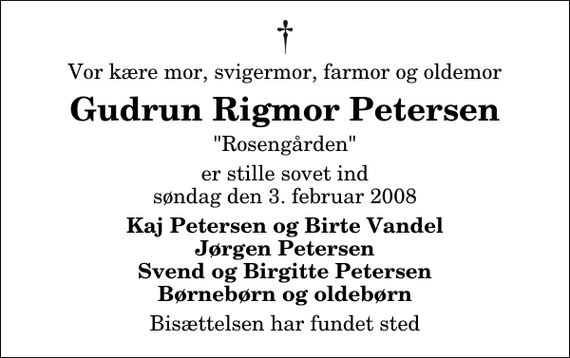 <p>Vor kære mor, svigermor, farmor og oldemor<br />Gudrun Rigmor Petersen<br />&quot;Rosengården&quot;<br />er stille sovet ind søndag den 3. februar 2008<br />Kaj Petersen og Birte Vandel Jørgen Petersen Svend og Birgitte Petersen Børnebørn og oldebørn<br />Bisættelsen har fundet sted</p>