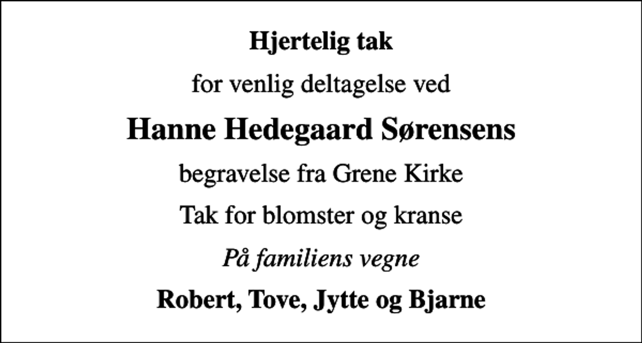 <p>Hjertelig tak<br />for venlig deltagelse ved<br />Hanne Hedegaard Sørensens<br />begravelse fra Grene Kirke<br />Tak for blomster og kranse<br />På familiens vegne<br />Robert, Tove, Jytte og Bjarne</p>