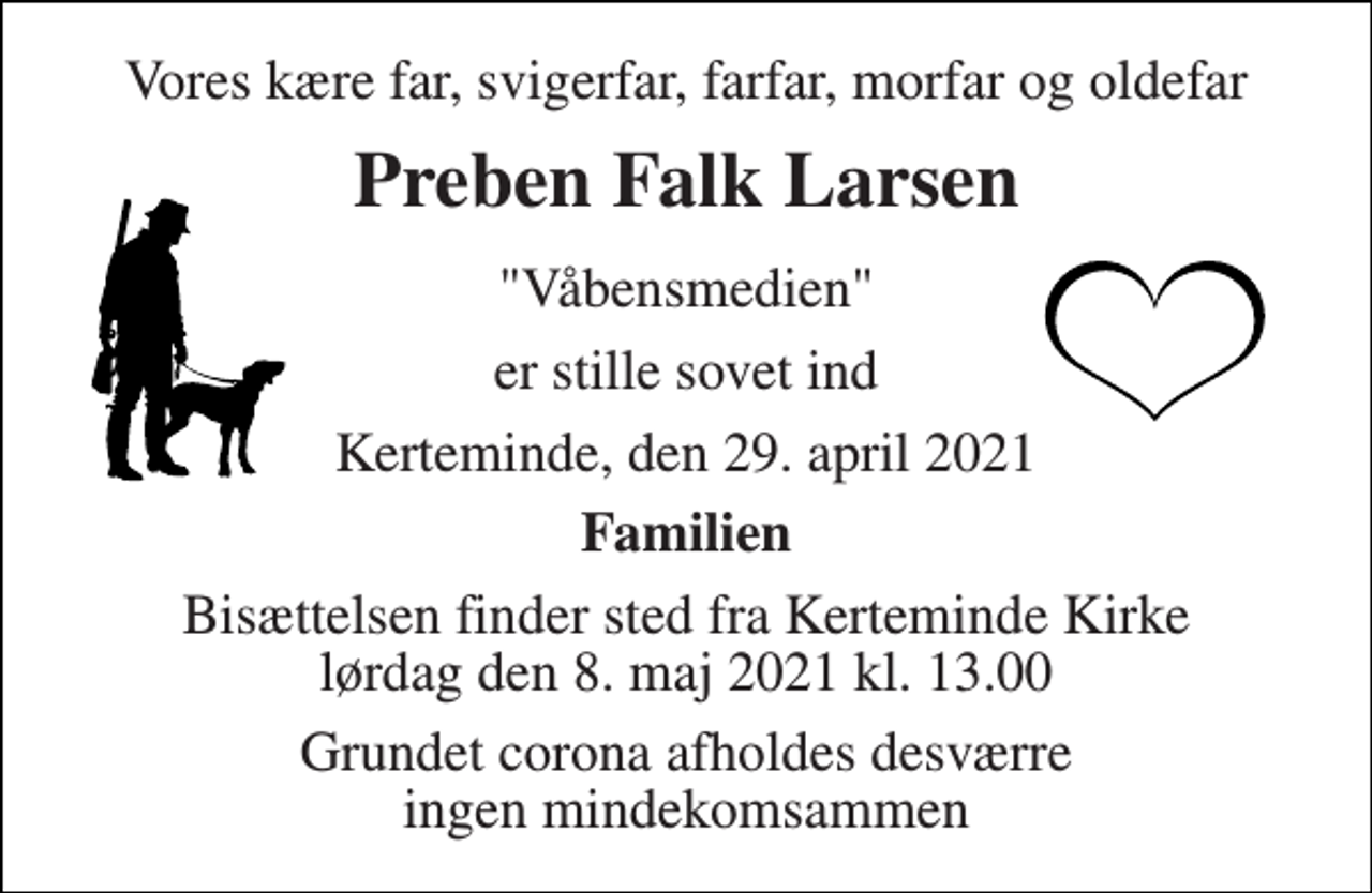 <p>Vores kære far, svigerfar, farfar, morfar og oldefar<br />Preben Falk Larsen<br />"Våbensmedien"<br />er stille sovet ind<br />Kerteminde, den 29. april 2021<br />Familien<br />Bisættelsen finder sted fra Kerteminde Kirke lørdag den 8. maj 2021 kl. 13.00<br />Grundet corona afholdes desværre ingen mindekomsammen</p>