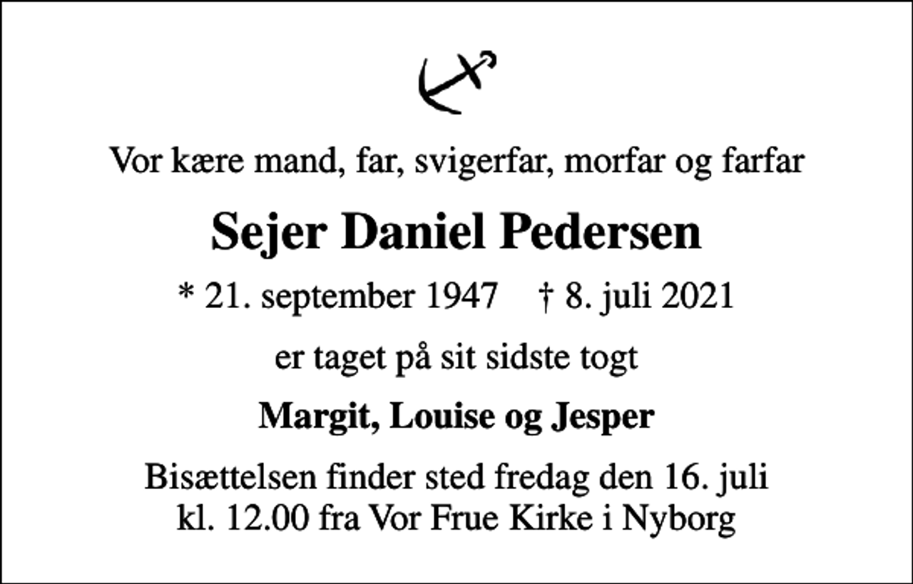 <p>Vor kære mand, far, svigerfar, morfar og farfar<br />Sejer Daniel Pedersen<br />* 21. september 1947 ✝ 8. juli 2021<br />er taget på sit sidste togt<br />Margit, Louise og Jesper<br />Bisættelsen finder sted fredag den 16. juli kl. 12.00 fra Vor Frue Kirke i Nyborg</p>