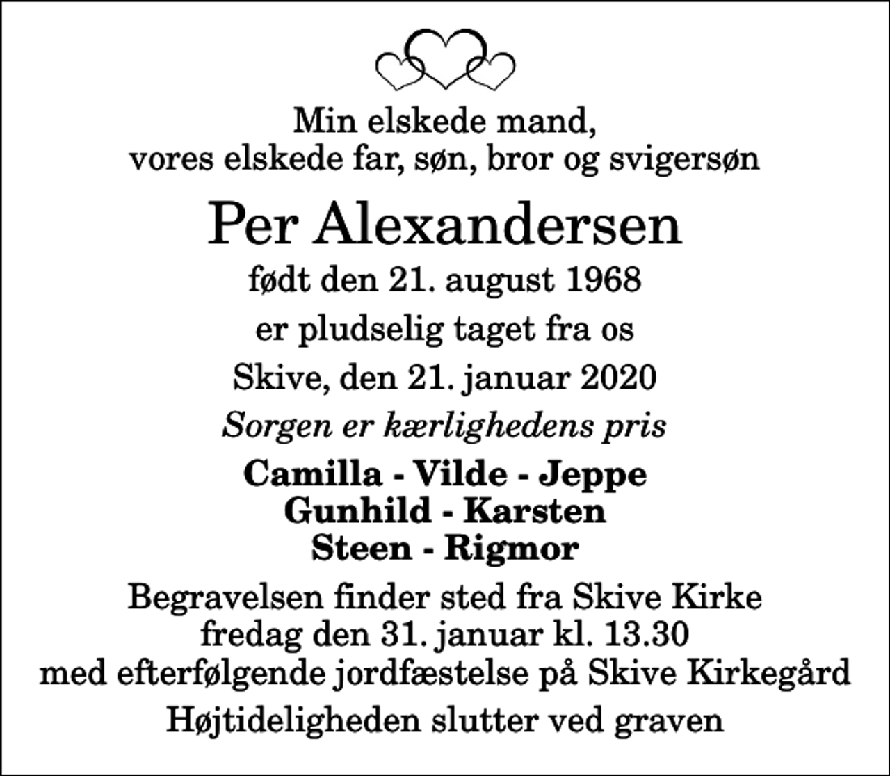 <p>Min elskede mand, vores elskede far, søn, bror og svigersøn<br />Per Alexandersen<br />født den 21. august 1968<br />er pludselig taget fra os<br />Skive, den 21. januar 2020<br />Sorgen er kærlighedens pris<br />Camilla - Vilde - Jeppe Gunhild - Karsten Steen - Rigmor<br />Begravelsen finder sted fra Skive Kirke fredag den 31. januar kl. 13.30 med efterfølgende jordfæstelse på Skive Kirkegård<br />Højtideligheden slutter ved graven</p>