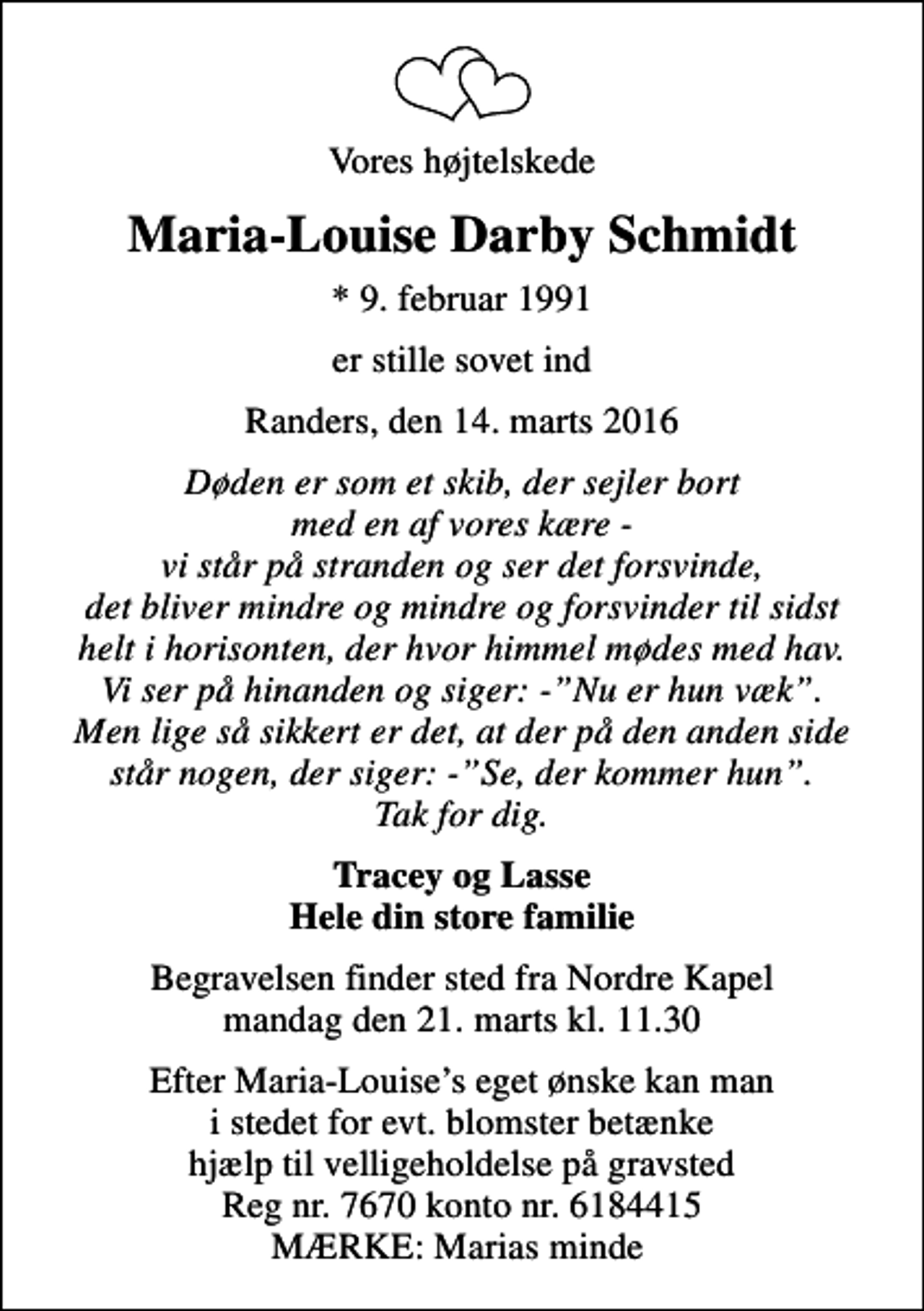 <p>Vores højtelskede<br />Maria-Louise Darby Schmidt<br />* 9. februar 1991<br />er stille sovet ind<br />Randers, den 14. marts 2016<br />Døden er som et skib, der sejler bort med en af vores kære - vi står på stranden og ser det forsvinde, det bliver mindre og mindre og forsvinder til sidst helt i horisonten, der hvor himmel mødes med hav. Vi ser på hinanden og siger: -Nu er hun væk. Men lige så sikkert er det, at der på den anden side står nogen, der siger: -Se, der kommer hun. Tak for dig.<br />Tracey og Lasse Hele din store familie<br />Begravelsen finder sted fra Nordre Kapel mandag den 21. marts kl. 11.30<br />Efter Maria-Louises eget ønske kan man i stedet for evt. blomster betænke hjælp til velligeholdelse på gravsted Reg nr. 7670 konto nr. 6184415 MÆRKE: Marias minde</p>