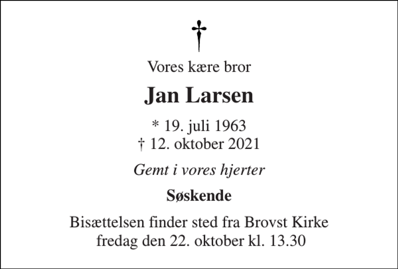 <p>Vores kære bror<br />Jan Larsen<br />*​ 19. juli 1963​ †​ 12. oktober 2021<br />Gemt i vores hjerter<br />Søskende<br />Bisættelsen finder sted fra Brovst Kirke fredag den 22. oktober kl. 13.30</p>