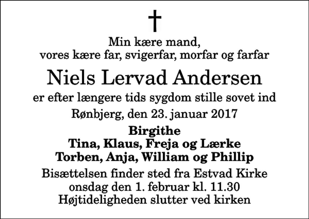 <p>Min kære mand, vores kære far, svigerfar, morfar og farfar<br />Niels Lervad Andersen<br />er efter længere tids sygdom stille sovet ind<br />Rønbjerg, den 23. januar 2017<br />Birgithe Tina, Klaus, Freja og Lærke Torben, Anja, William og Phillip<br />Bisættelsen finder sted fra Estvad Kirke onsdag den 1. februar kl. 11.30 Højtideligheden slutter ved kirken</p>