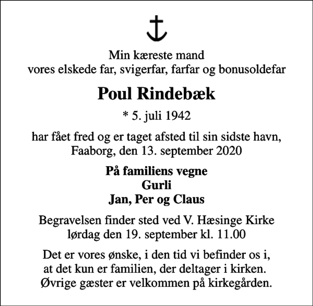 <p>Min kæreste mand vores elskede far, svigerfar, farfar og bonusoldefar<br />Poul Rindebæk<br />* 5. juli 1942<br />har fået fred og er taget afsted til sin sidste havn, Faaborg, den 13. september 2020<br />På familiens vegne Gurli Jan, Per og Claus<br />Begravelsen finder sted ved V. Hæsinge Kirke lørdag den 19. september kl. 11.00<br />Det er vores ønske, i den tid vi befinder os i, at det kun er familien, der deltager i kirken. Øvrige gæster er velkommen på kirkegården.</p>